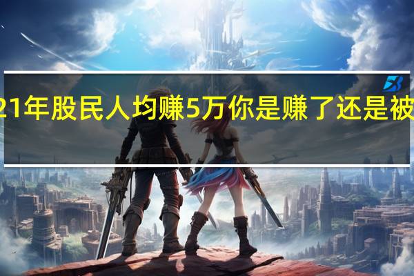 2021年股民人均赚5万 你是赚了还是被割韭菜了