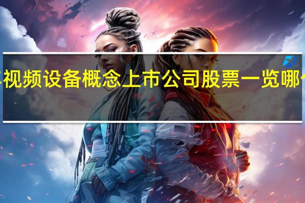 2021年视频设备概念上市公司股票一览 哪个股票会爆发