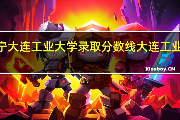 2021年辽宁大连工业大学录取分数线 大连工业大学录取分数线