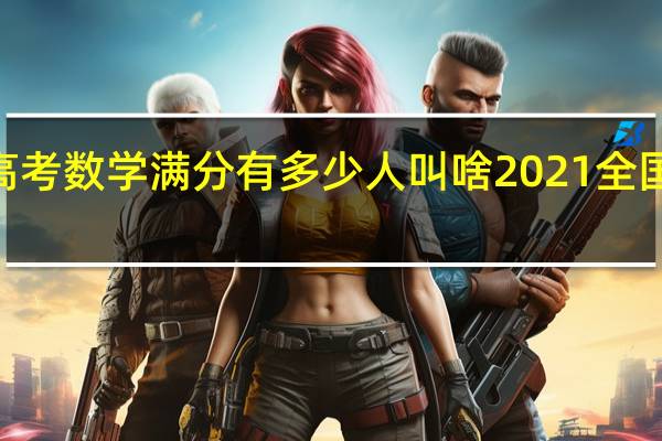 2021年高考数学满分有多少人叫啥 2021全国高考数学试卷