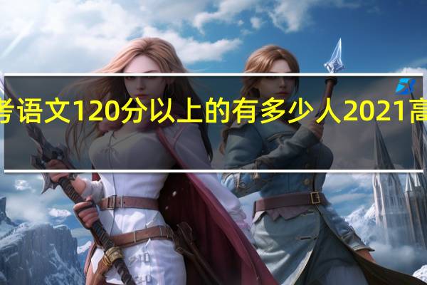 2021年高考语文120分以上的有多少人 2021高考语文全国卷一