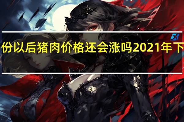 2021年11月份以后猪肉价格还会涨吗 2021年下半年生猪价格预测