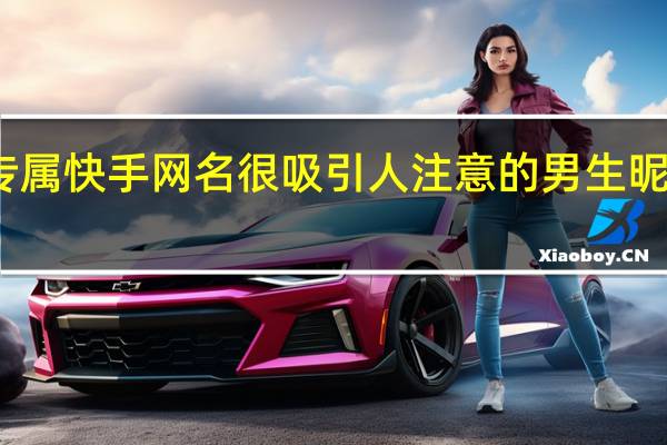 2021很好听的女生专属快手网名 很吸引人注意的男生昵称 网名2021最新版的男生