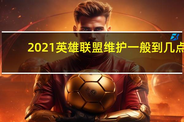 2021英雄联盟维护一般到几点（英雄联盟维护的时间是几点结束）