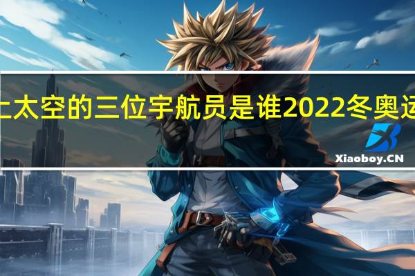 2022上太空的三位宇航员是谁 2022冬奥运会冠军名字