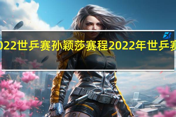 2022世乒赛孙颖莎赛程 2022年世乒赛赛程表