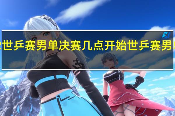 2022世乒赛男单决赛几点开始 世乒赛男单决赛时间