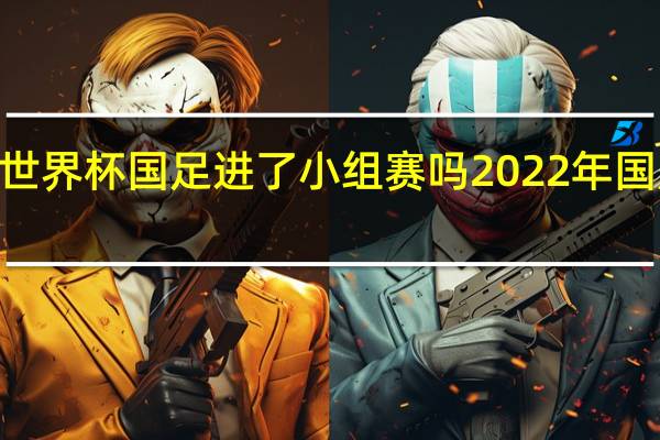 2022世界杯国足进了小组赛吗 2022年国足最新消息