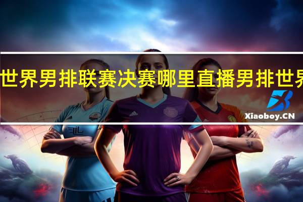 2022世界男排联赛决赛哪里直播 男排世界排名2022