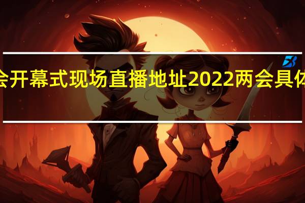 2022两会开幕式现场直播地址 2022两会具体什么时候闭幕
