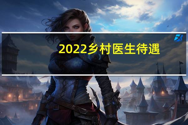 2022乡村医生待遇（2020年乡村医生待遇）