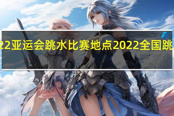 2022亚运会跳水比赛地点 2022全国跳水锦标赛