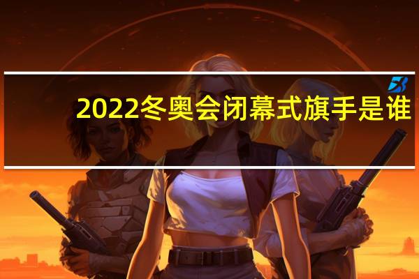 2022冬奥会闭幕式旗手是谁　