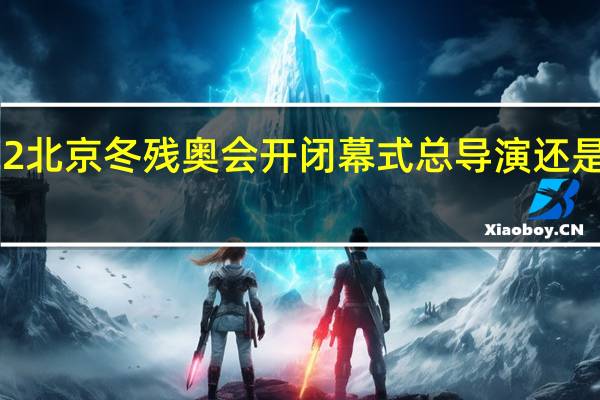 2022北京冬残奥会开闭幕式总导演还是张艺谋吗