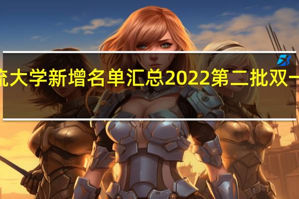 2022双一流大学新增名单汇总 2022第二批双一流大学新增名单（22所）