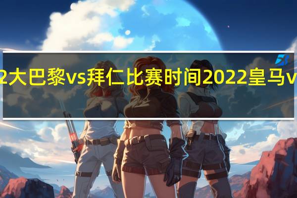2022大巴黎vs拜仁比赛时间 2022皇马vs巴萨回放