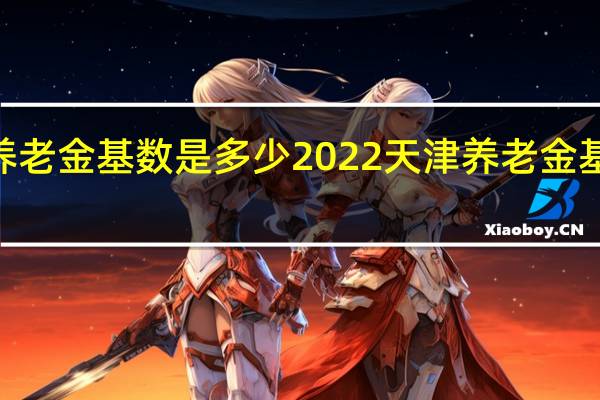 2022天津养老金基数是多少　2022天津养老金基数分为几个档次