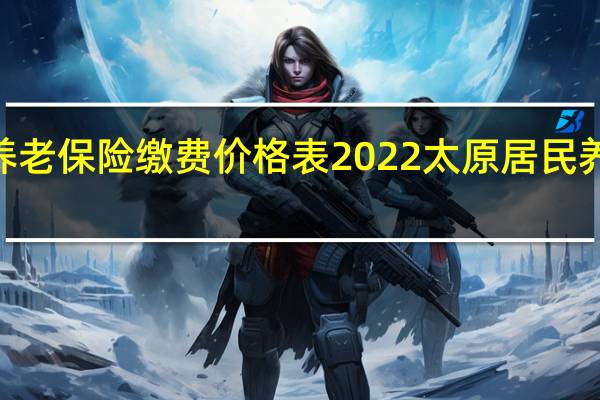 2022年个人养老保险缴费价格表 2022太原居民养老保险什么时候交