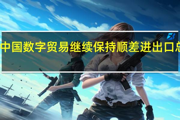 2022年中国数字贸易继续保持顺差 进出口总额达到3710.8亿美元