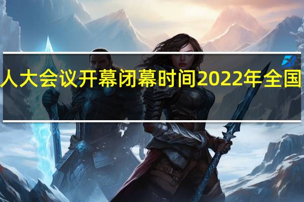 2022年全国人大会议开幕闭幕时间 2022年全国人大会议召开几天