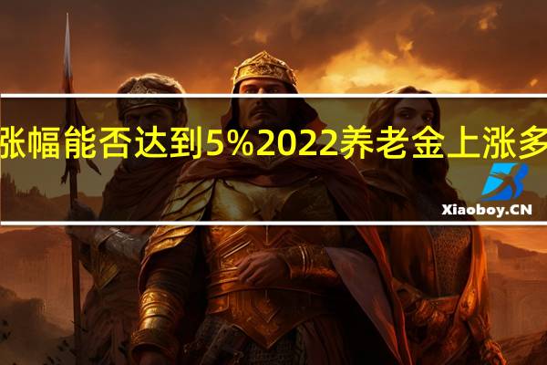 2022年养老金涨幅能否达到5% 2022养老金上涨多少大约能涨百分之几