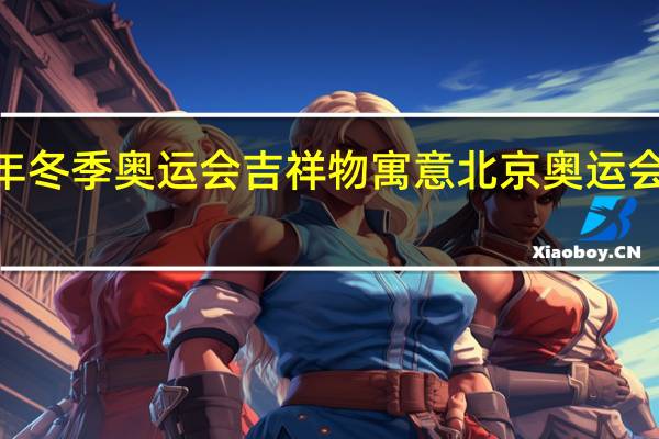 2022年冬季奥运会吉祥物寓意 北京奥运会吉祥物图片