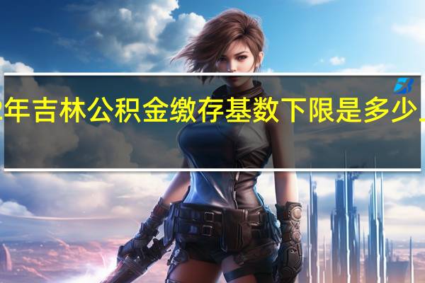 2022年吉林公积金缴存基数下限是多少　上限是多少