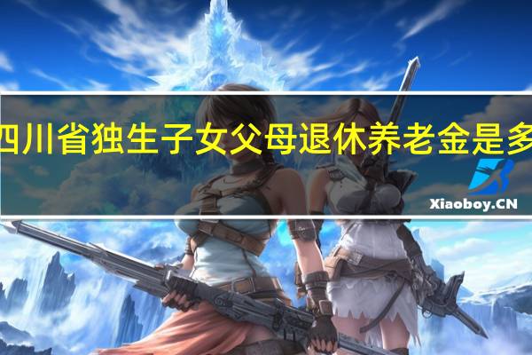 2022年四川省独生子女父母退休养老金是多少　会不会上涨