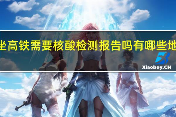 2022年坐高铁需要核酸检测报告吗 有哪些地方需要做核酸
