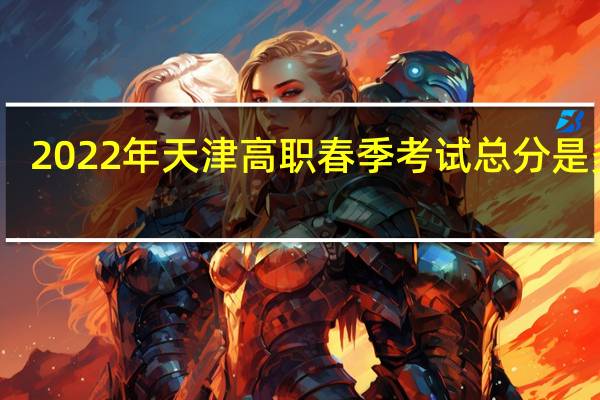 2022年天津高职春季考试（面向中职毕业生）总分是多少？