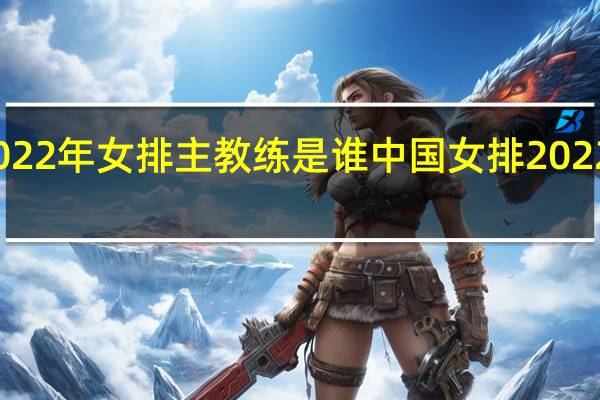 2022年女排主教练是谁 中国女排2022年比赛