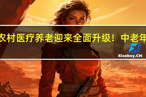 2022年年农村医疗养老迎来全面升级！ 中老年人以后有着落了