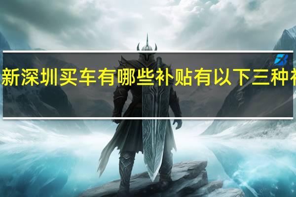 2022年年7月14日更新 深圳买车有哪些补贴 有以下三种补贴方式具体内容详细介绍