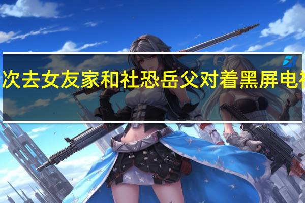  2022年年7月14日更新 男子第一次去女友家和社恐岳父对着黑屏电视机打坐 看着都紧张具体内容详细介绍