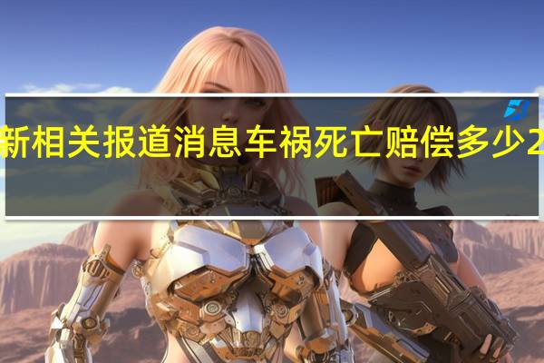 2022年年9月19日最新相关报道消息 车祸死亡赔偿多少 2022年年赔偿规定是这样的