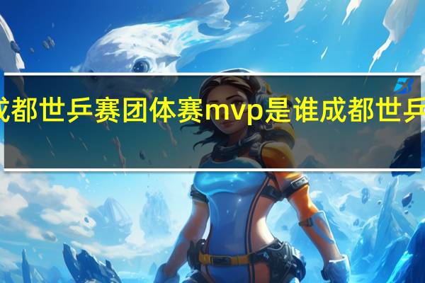 2022年成都世乒赛团体赛mvp是谁 成都世乒赛2022年时间