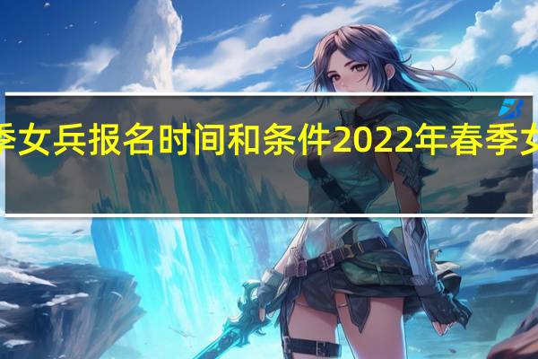 2022年春季女兵报名时间和条件 2022年春季女兵什么时候报名