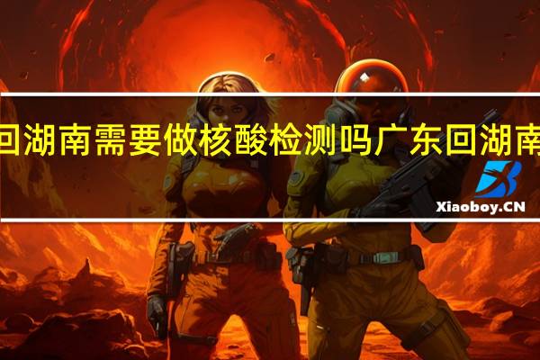 2022年春节广东回湖南需要做核酸检测吗 广东回湖南下高速需要核酸检测吗