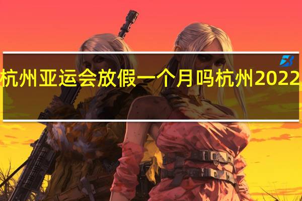 2022年杭州亚运会放假一个月吗 杭州2022亚运会停工令