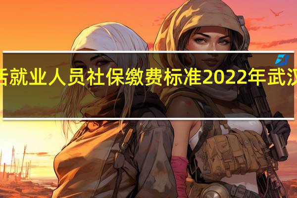 2022年武汉灵活就业人员社保缴费标准 2022年武汉灵活就业社保交多少