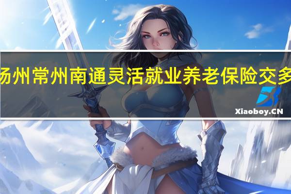 2022年苏州扬州常州南通灵活就业养老保险交多少钱　缴费基数一览