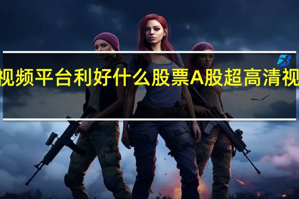 2022年超高清视频平台利好什么股票A股超高清视频平台概念股有哪些