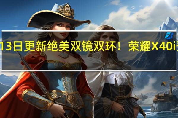 2022年07月13日更新 绝美双镜双环！荣耀X40i预约开启 1599元起