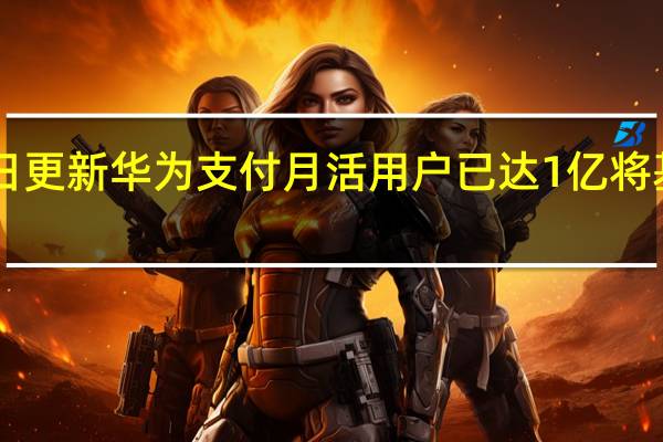 2022年07月14日更新 华为支付月活用户已达1亿 将基于鸿蒙探索更多场景