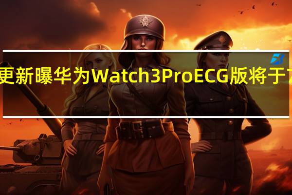 2022年07月15日更新 曝华为Watch 3 Pro ECG版将于7月27日发布 随时测心电