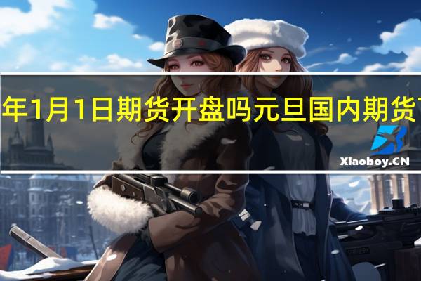 2022年1月1日期货开盘吗 元旦国内期货可以交易吗