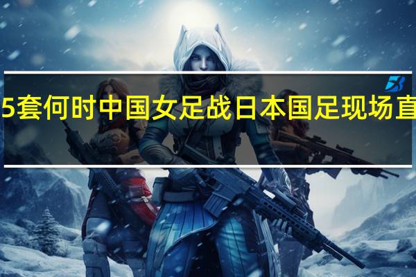 2022年1月31日中央5套何时中国女足战日本国足现场直播 2022世预赛中国vs日本