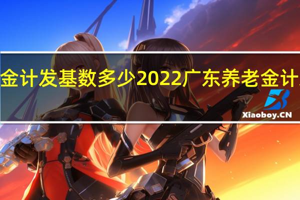 2022广东养老金计发基数多少　2022广东养老金计发基数是如何计算的