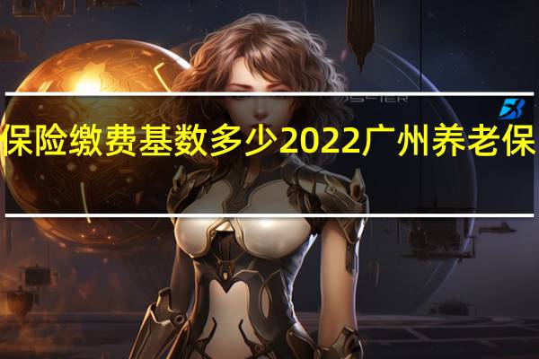 2022广州养老保险缴费基数多少　2022广州养老保险缴费上下限是多少