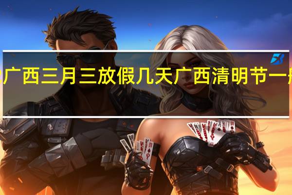 2022广西三月三放假几天 广西清明节一般放假几天
